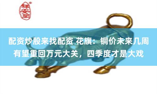 配资炒股来找配资 花旗：铜价未来几周有望重回万元大关，四季度才是大戏