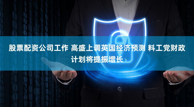 股票配资公司工作 高盛上调英国经济预测 料工党财政计划将提振增长