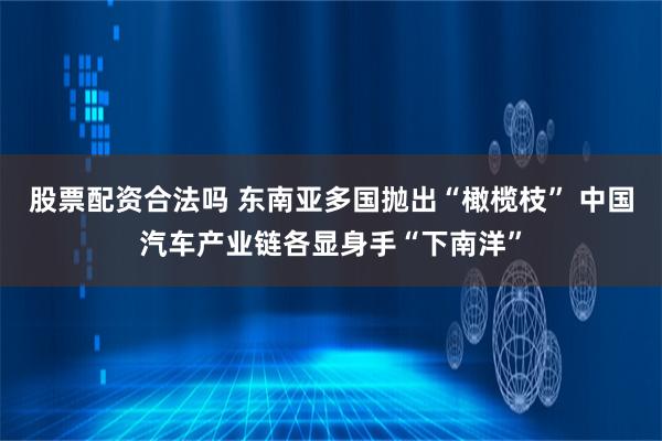 股票配资合法吗 东南亚多国抛出“橄榄枝” 中国汽车产业链各显身手“下南洋”