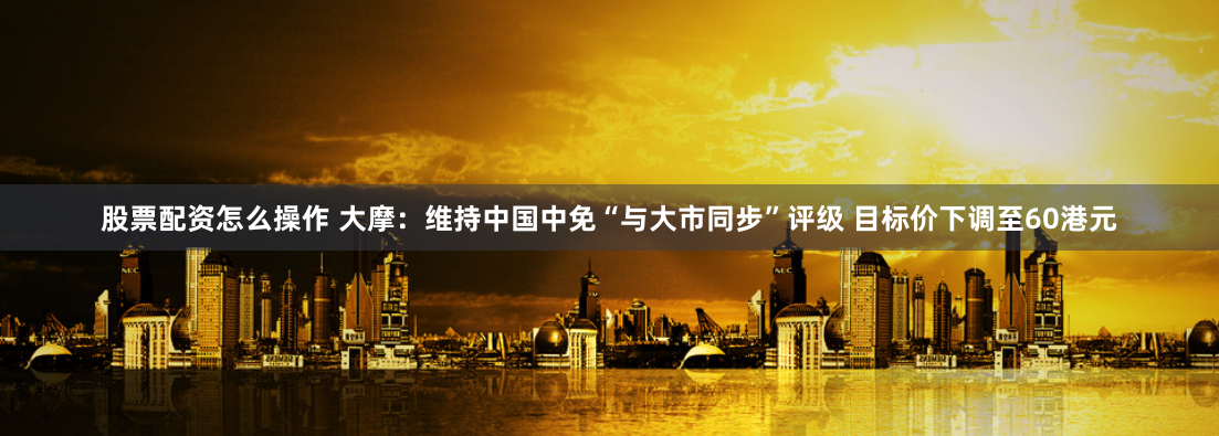 股票配资怎么操作 大摩：维持中国中免“与大市同步”评级 目标价下调至60港元