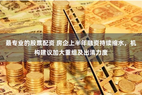 最专业的股票配资 房企上半年融资持续缩水，机构建议加大重组及出清力度