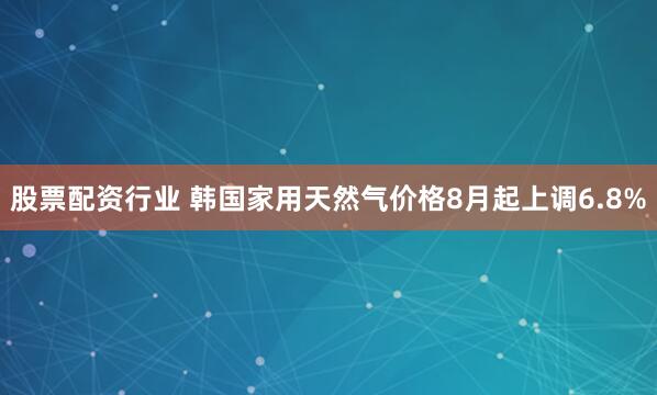 股票配资行业 韩国家用天然气价格8月起上调6.8%