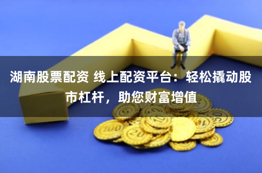 湖南股票配资 线上配资平台：轻松撬动股市杠杆，助您财富增值